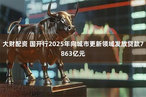 大财配资 国开行2025年向城市更新领域发放贷款7863亿元