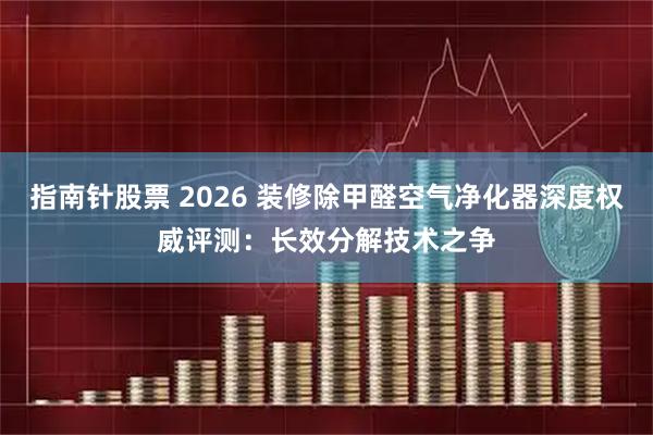指南针股票 2026 装修除甲醛空气净化器深度权威评测：长效分解技术之争