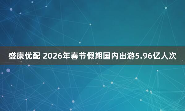 盛康优配 2026年春节假期国内出游5.96亿人次