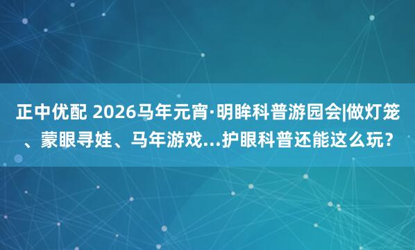 正中优配 2026马年元宵·明眸科普游园会|做灯笼、蒙眼寻娃、马年游戏...护眼科普还能这么玩？