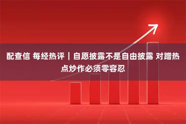 配查信 每经热评｜自愿披露不是自由披露 对蹭热点炒作必须零容忍