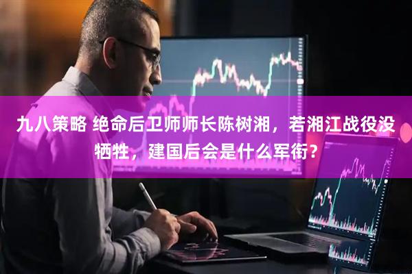九八策略 绝命后卫师师长陈树湘，若湘江战役没牺牲，建国后会是什么军衔？