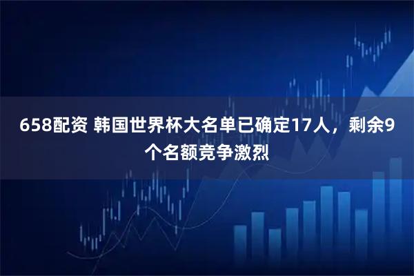 658配资 韩国世界杯大名单已确定17人，剩余9个名额竞争激烈