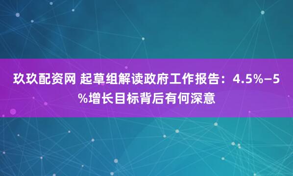 玖玖配资网 起草组解读政府工作报告：4.5%—5%增长目标背后有何深意