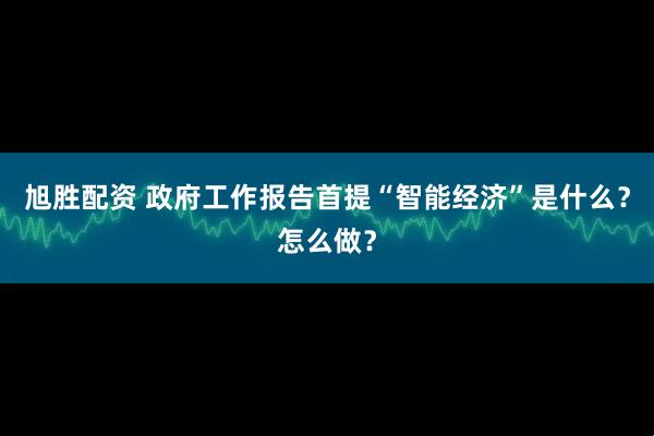 旭胜配资 政府工作报告首提“智能经济”是什么？怎么做？