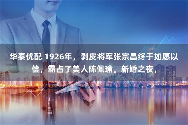 华泰优配 1926年，剥皮将军张宗昌终于如愿以偿，霸占了美人陈佩瑜。新婚之夜，