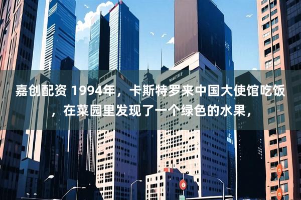 嘉创配资 1994年，卡斯特罗来中国大使馆吃饭，在菜园里发现了一个绿色的水果，