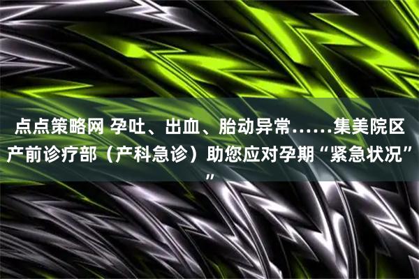 点点策略网 孕吐、出血、胎动异常……集美院区产前诊疗部（产科急诊）助您应对孕期“紧急状况”
