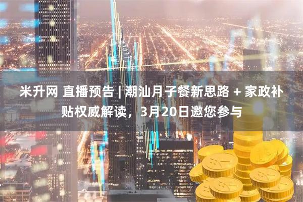 米升网 直播预告 | 潮汕月子餐新思路 + 家政补贴权威解读，3月20日邀您参与