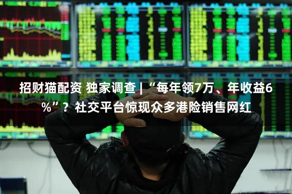 招财猫配资 独家调查 | “每年领7万、年收益6%”？社交平台惊现众多港险销售网红
