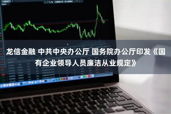 龙信金融 中共中央办公厅 国务院办公厅印发《国有企业领导人员廉洁从业规定》