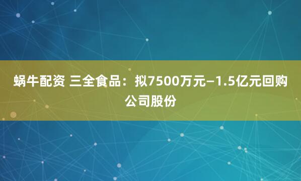 蜗牛配资 三全食品：拟7500万元—1.5亿元回购公司股份
