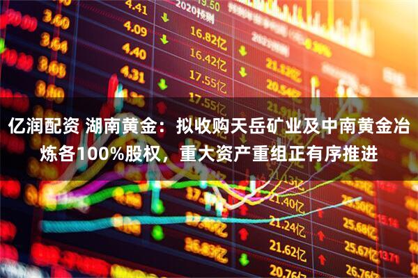 亿润配资 湖南黄金：拟收购天岳矿业及中南黄金冶炼各100%股权，重大资产重组正有序推进
