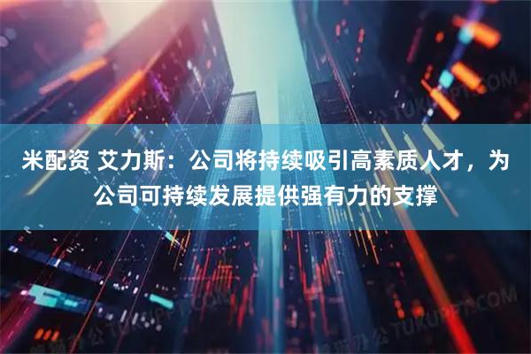 米配资 艾力斯：公司将持续吸引高素质人才，为公司可持续发展提供强有力的支撑