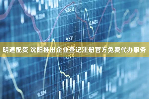 明道配资 沈阳推出企业登记注册官方免费代办服务
