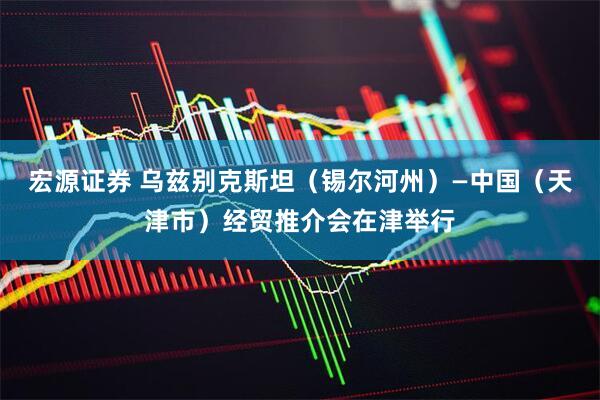 宏源证券 乌兹别克斯坦（锡尔河州）—中国（天津市）经贸推介会在津举行