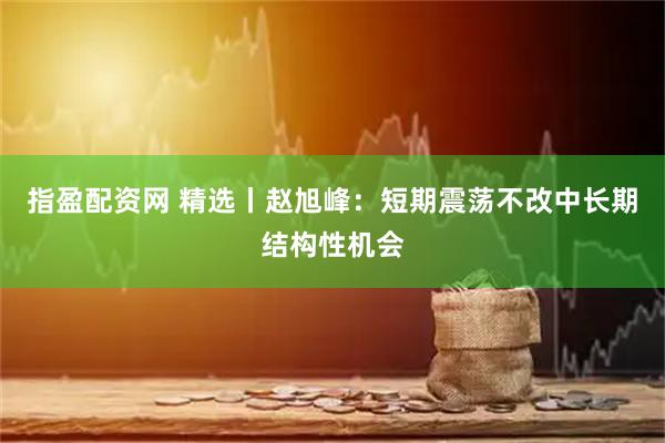 指盈配资网 精选丨赵旭峰：短期震荡不改中长期结构性机会