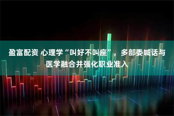 盈富配资 心理学“叫好不叫座”,多部委喊话与医学融合并强化职业准入