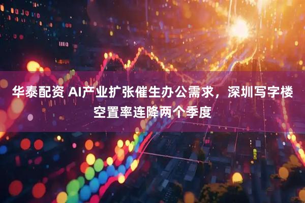 华泰配资 AI产业扩张催生办公需求，深圳写字楼空置率连降两个季度
