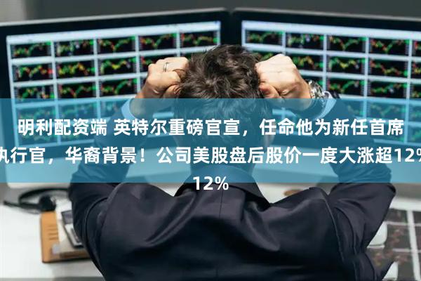 明利配资端 英特尔重磅官宣，任命他为新任首席执行官，华裔背景！公司美股盘后股价一度大涨超12%
