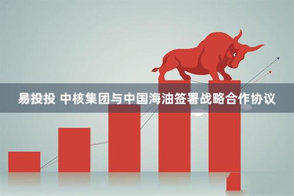 易投投 中核集团与中国海油签署战略合作协议