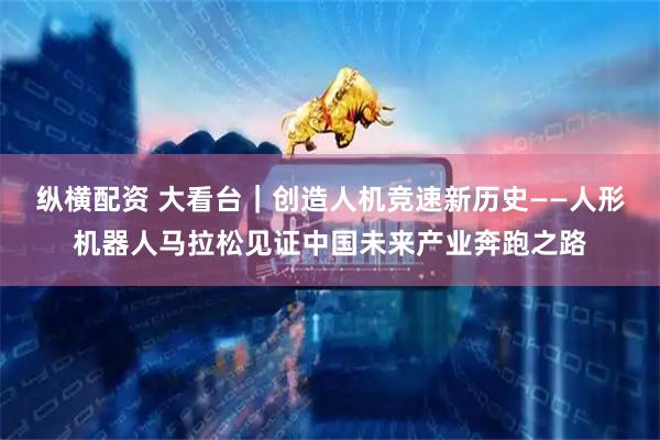 纵横配资 大看台|创造人机竞速新历史——人形机器人马拉松见证中国未来产业奔跑之路