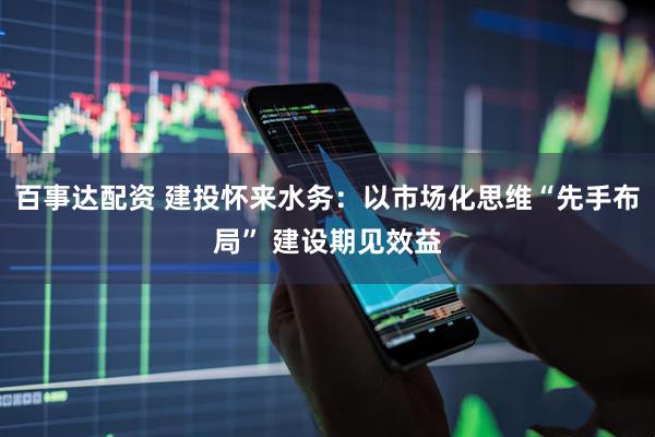 百事达配资 建投怀来水务：以市场化思维“先手布局” 建设期见效益