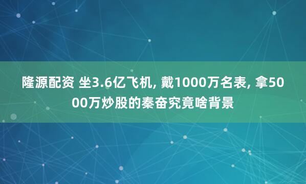 隆源配资 坐3.6亿飞机, 戴1000万名表, 拿5000万炒股的秦奋究竟啥背景