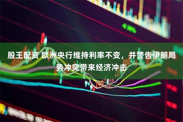 股王配资 欧洲央行维持利率不变，并警告伊朗局势冲突带来经济冲击