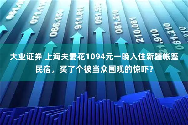 大业证券 上海夫妻花1094元一晚入住新疆帐篷民宿，买了个被当众围观的惊吓？