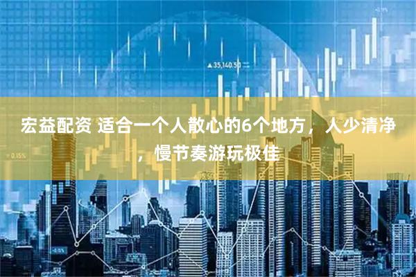 宏益配资 适合一个人散心的6个地方，人少清净，慢节奏游玩极佳