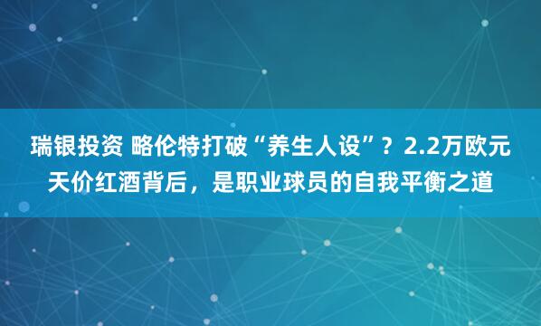 瑞银投资 略伦特打破“养生人设”？2.2万欧元天价红酒背后，是职业球员的自我平衡之道