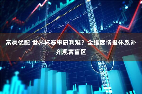 富豪优配 世界杯赛事研判难？全维度情报体系补齐观赛盲区