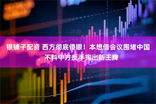 银铺子配资 西方彻底傻眼！本想借会议围堵中国，不料中方反手掏出新王牌