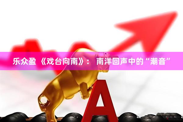 乐众盈 《戏台向南》： 南洋回声中的“潮音”