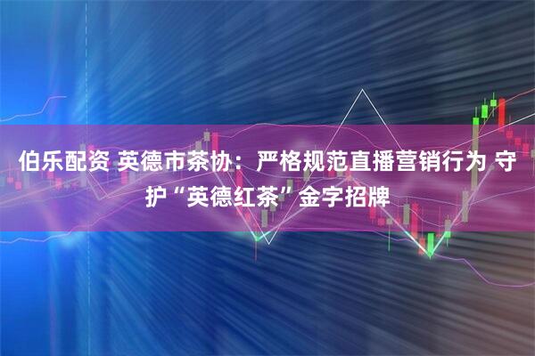 伯乐配资 英德市茶协：严格规范直播营销行为 守护“英德红茶”金字招牌