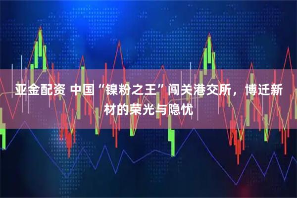 亚金配资 中国“镍粉之王”闯关港交所，博迁新材的荣光与隐忧