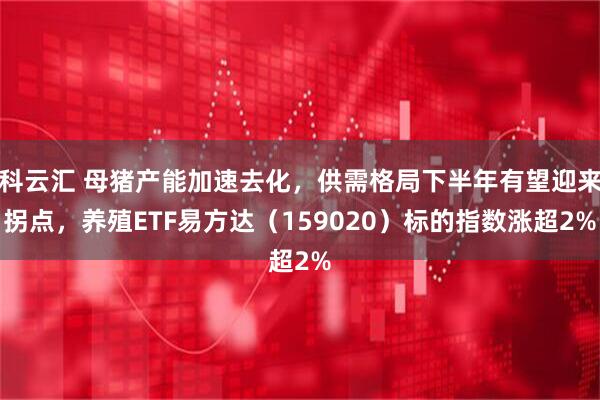科云汇 母猪产能加速去化，供需格局下半年有望迎来拐点，养殖ETF易方达（159020）标的指数涨超2%