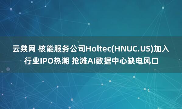 云燚网 核能服务公司Holtec(HNUC.US)加入行业IPO热潮 抢滩AI数据中心缺电风口