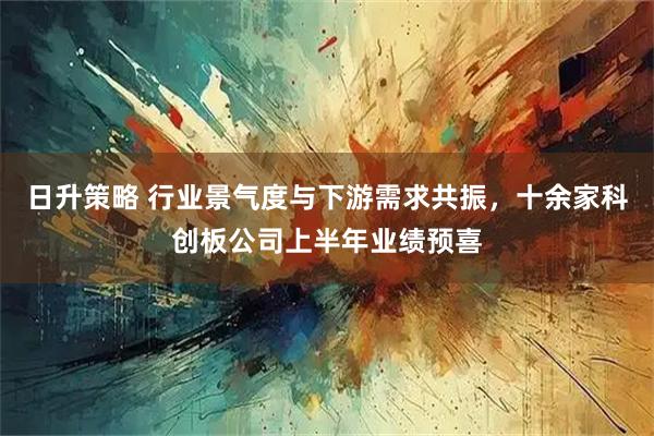 日升策略 行业景气度与下游需求共振，十余家科创板公司上半年业绩预喜