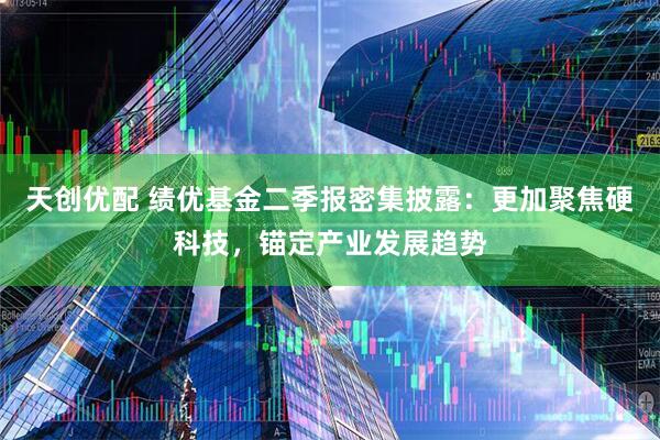 天创优配 绩优基金二季报密集披露：更加聚焦硬科技，锚定产业发展趋势