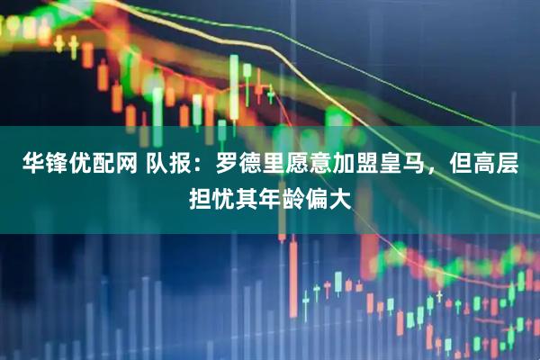 华锋优配网 队报：罗德里愿意加盟皇马，但高层担忧其年龄偏大